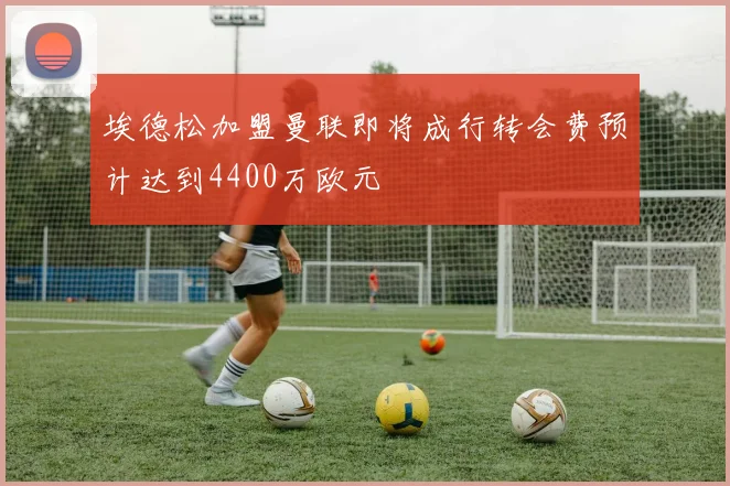 埃德松加盟曼联即将成行转会费预计达到4400万欧元