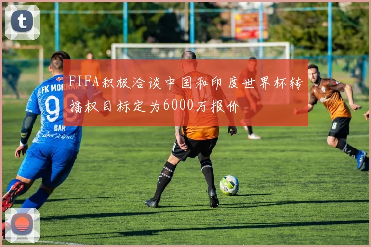 FIFA积极洽谈中国和印度世界杯转播权目标定为6000万报价