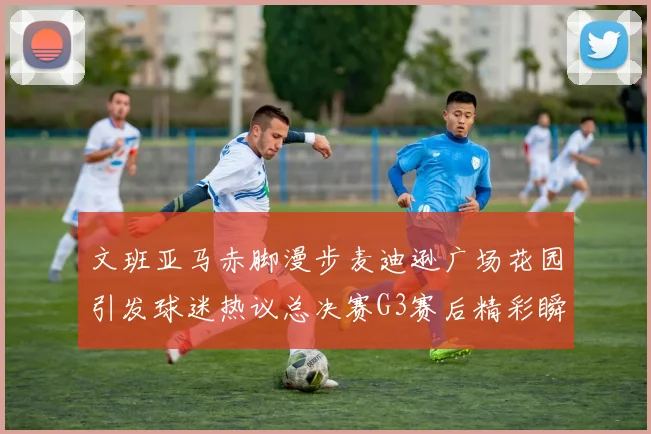 文班亚马赤脚漫步麦迪逊广场花园引发球迷热议总决赛G3赛后精彩瞬间