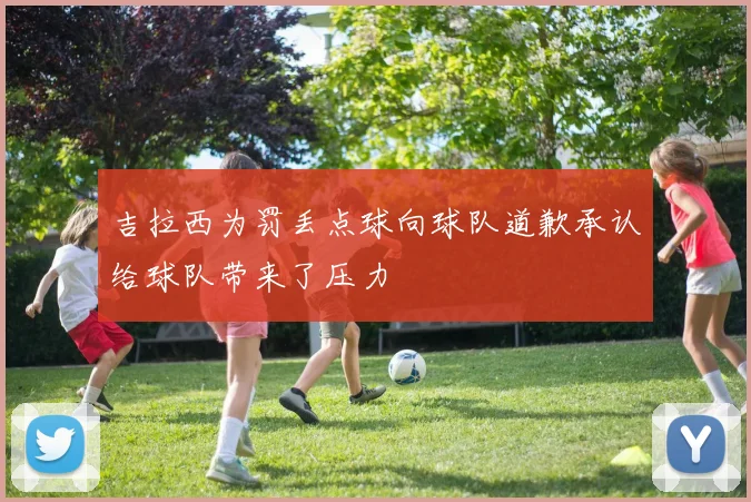吉拉西为罚丢点球向球队道歉承认给球队带来了压力
