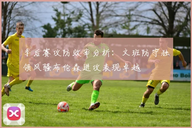 季后赛攻防效率分析：文班防守独领风骚布伦森进攻表现卓越