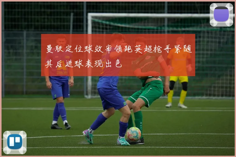曼联定位球效率领跑英超枪手紧随其后进球表现出色