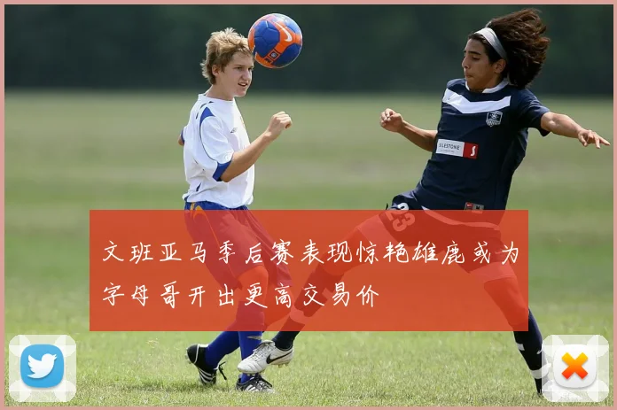 文班亚马季后赛表现惊艳雄鹿或为字母哥开出更高交易价