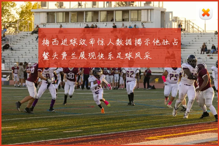 梅西进球效率惊人数据揭示他独占鳌头费兰展现快乐足球风采