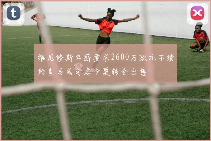 维尼修斯年薪要求2600万欧元不续约皇马或考虑今夏转会出售