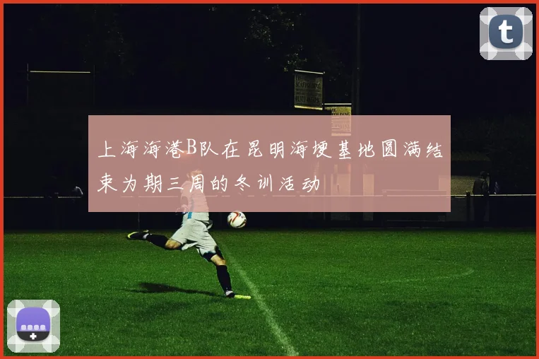 上海海港B队在昆明海埂基地圆满结束为期三周的冬训活动
