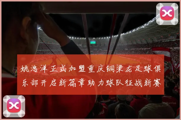 姚浩洋正式加盟重庆铜梁龙足球俱乐部开启新篇章助力球队征战新赛季