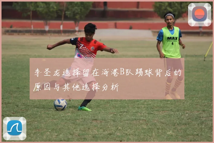 李圣龙选择留在海港B队踢球背后的原因与其他选择分析