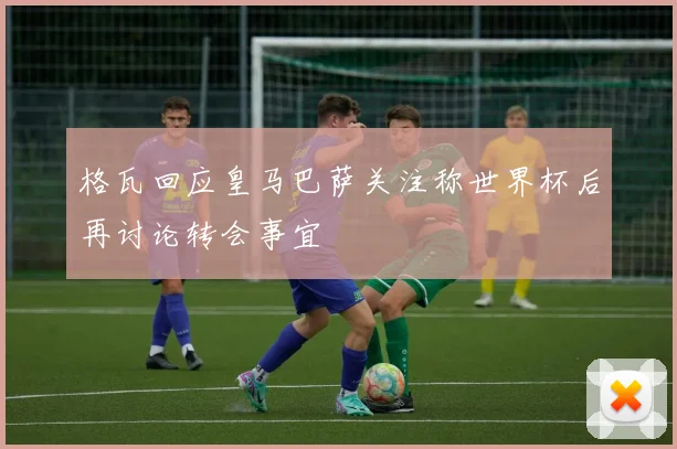 格瓦回应皇马巴萨关注称世界杯后再讨论转会事宜
