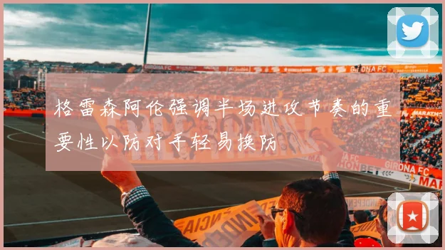 格雷森阿伦强调半场进攻节奏的重要性以防对手轻易换防