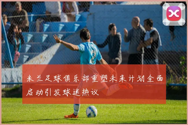 米兰足球俱乐部重塑未来计划全面启动引发球迷热议