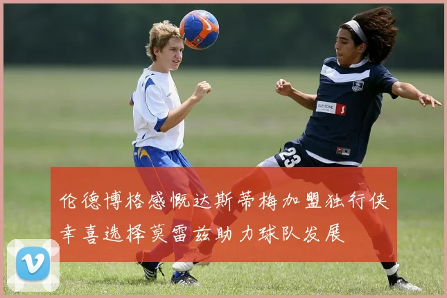 伦德博格感慨达斯蒂梅加盟独行侠幸喜选择莫雷兹助力球队发展