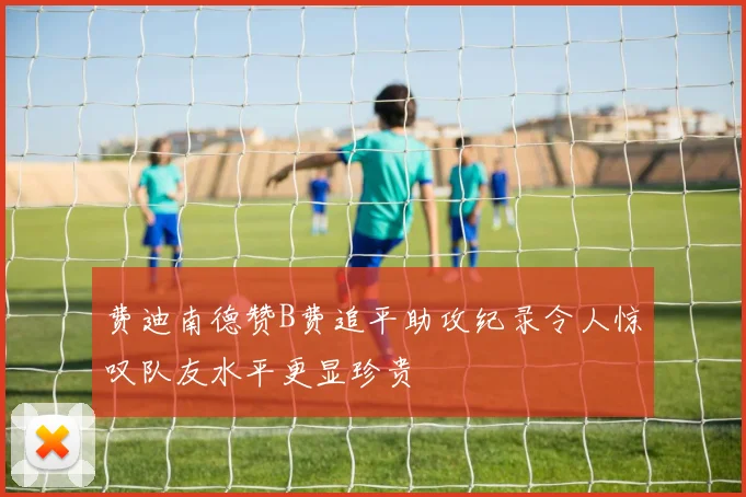 费迪南德赞B费追平助攻纪录令人惊叹队友水平更显珍贵