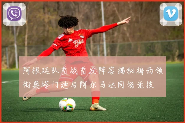 阿根廷队首战首发阵容揭秘梅西领衔奥塔门迪与阿尔马达同场竞技