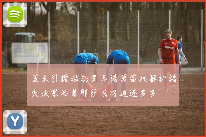 国米引援动态罗马诺莫雷托解析错失坎塞洛基耶萨或将追逐多多