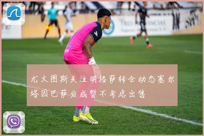 尤文图斯关注明格萨转会动态塞尔塔因巴萨分成暂不考虑出售