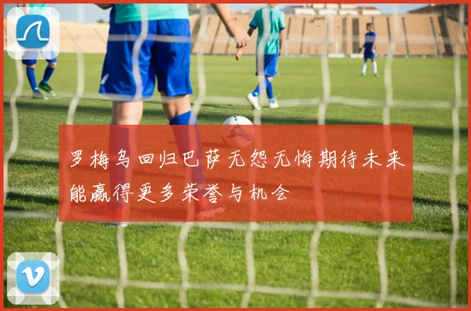 罗梅乌回归巴萨无怨无悔期待未来能赢得更多荣誉与机会